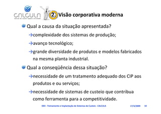 2.  Visão corporativa moderna
Qual a causa da situação apresentada?
→complexidade dos sistemas de produção;
→avanço tecnológico;
→avanço tecnológico;
→grande diversidade de produtos e modelos fabricados 
 na mesma planta industrial.
            l       d     l
Qual a conseqüência dessa situação?
            q                  ç
→necessidade de um tratamento adequado dos CIP aos 
 produtos e ou serviços;
 produtos e ou serviços;
→necessidade de sistemas de custeio que contribua 
 como ferramenta para a competitividade.
      D03 ‐ Treinamento e Implantação de Sistemas de Custeio ‐ CALCULA   17/3/2009   10
 