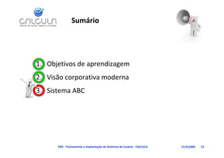 Sumário




1. Objetivos de aprendizagem
   Visão corporativa moderna
2. Visão corporativa moderna
3. Sistema ABC




      D03 ‐ Treinamento e Implantação de Sistemas de Custeio ‐ CALCULA   17/3/2009   15
 