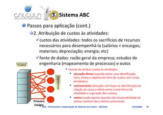 3.  Sistema ABC
         Passos para aplicação (cont.)
         →2. Atribuição de custos às atividades:
                 b      d         à       d d
            custos das atividades: todos os sacrifícios de recursos 
                    ái         d         há l ( lá i
             necessários para desempenhá‐la (salários + encargos; 
             materiais; depreciação; energia; etc)
            fonte de dados: razão geral da empresa; estudos de 
            fonte de dados: razão geral da empresa; estudos de
Custos       engenharia (mapeamento de processos) e outos
                                             Formas de atribuir custos às atividades:
                                                alocação direta (quando existe uma identificação 
                                                   clara, direta e objetiva de itens de custos com certas 
                                    dades




                                                   atividades);
                               Ativid




                                                  rastreamento (alocação com base na identificação da 
                                                   relação de causa e efeito entre a ocorrência da 
                                                   atividades e a geração dos custos);
                                                  rateio (usado apenas quando não há possibilidade de 
                                                        i ( d                   d ã há         ibilid d d
           Primeiro                                utilizar nenhum dos critérios anteriores).
            Estágio
                 D03 ‐ Treinamento e Implantação de Sistemas de Custeio ‐ CALCULA                 17/3/2009   19
 