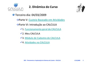 2. Dinâmica do Curso

Terceiro dia: 04/03/2009
→Parte V: Custeio Baseado em Atividades
→Parte VI: Introdução ao CALCULA
→Parte VI: Introdução ao CALCULA
   1. Funcionamento geral do CALCULA
   2. Meu CALCULA
   3. Módulo de Cadastro do CALCULA
   4. Atividades no CALCULA




      D03 ‐ Treinamento e Implantação de Sistemas de Custeio ‐ CALCULA   17/3/2009   2
 