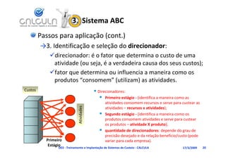 3.  Sistema ABC
         Passos para aplicação (cont.)
         →3. Identificação e seleção do direcionador:
              d    f           l     d di i      d
            direcionador: é o fator que determina o custo de uma 
              ti id d (      j é        d d i         d           t )
             atividade (ou seja, é a verdadeira causa dos seus custos);
            fator que determina ou influencia a maneira como os 
             produtos  consomem (utilizam) as atividades
             produtos “consomem” (utilizam) as atividades.
Custos                                       Direcionadores:
                                                Primeiro estágio (identifica a maneira como as
                                                  Primeiro estágio ‐ (identifica a maneira como as 
                                                   atividades consomem recursos e serve para custear as 
                                    dades




                                                   atividades – recursos x atividades);
                                                  Segundo estágio ‐ (identifica a maneira como os 
                                                      g          g    (
                               Ativid




                                                   produtos consomem atividades e serve para custear 
                                                   os produtos – atividade X produto);
                                                  quantidade de direcionadores: depende do grau de 
                                                   precisão desejado e da relação benefício/custo (pode 
           Primeiro                                variar para cada empresa).
            Estágio
                 D03 ‐ Treinamento e Implantação de Sistemas de Custeio ‐ CALCULA             17/3/2009    20
 