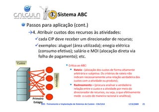 3.  Sistema ABC
         Passos para aplicação (cont.)
         →4. Atribuir custos dos recursos às atividades:
                 b           d            à       d d
            cada CIP deve receber um direcionador de recurso;
            exemplos: aluguel (área utilizada); enegia elétrica 
             (consumo efetivo); salário e MOI (alocação direta via 
             folha de pagamento); etc.
             folha de pagamento); etc
Custos
                                             Crítica ao ABC:
                                                Rateio ‐ (alocação dos custos de forma altamente 
                                                   arbitrária e subjetiva. Os critérios de rateio não 
                                    dades




                                                   indicam necessariamente uma relação verdadeira dos 
                                                   custos com a atividade ou produto);
                                                   custos com a atividade ou produto);
                               Ativid




                                                  Rastreamento – (procura analisar a verdadeira 
                                                   relação entre o custo e a atividade por meio do 
                                                   direcionador de recursos, ou seja, o que efetivamente 
                                                   mede  o custo de maneira racional e analítica);
           Primeiro
            Estágio
                 D03 ‐ Treinamento e Implantação de Sistemas de Custeio ‐ CALCULA              17/3/2009    21
 