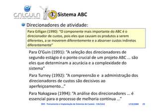 3.  Sistema ABC
Direcionadores de atividade:
Para Gilligan (1990) “O
P Gilli       (1990): “O componente mais importante do ABC é o 
                                   t    i i     t t d ABC é
direcionador de custos, pois eles que causam os produtos a serem 
diferentes, a se moverem diferentemente e a absorver custos indiretos 
diferentemente”
 Para O’Guin (1991): “A seleção dos direcionadores de 
 segundo estágio é o ponto crucial de um projeto ABC ... são 
       d     á i é              i ld         j            ã
 eles que determinam a acurácia e a complexidade do 
 sistema
 sistema”
 Para Turney (1992): “A compreensão e  a administração dos 
 direcionadores de custos são decisivos ao 
 direcionadores de custos são decisivos ao
 aperfeiçoamento...”
 Para Nakagawa (1994):  A análise dos direcionadores ... é 
 Para Nakagawa (1994): “A análise dos direcionadores é
 essencial para o processo de melhoria contínua ...”
        D03 ‐ Treinamento e Implantação de Sistemas de Custeio ‐ CALCULA   17/3/2009   23
 