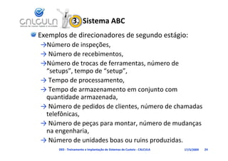 3.  Sistema ABC
Exemplos de direcionadores de segundo estágio:
→Número de inspeções, 
→Número de inspeções
→ Número de recebimentos, 
→Número de trocas de ferramentas número de
→Número de trocas de ferramentas, número de 
 “setups”, tempo de “setup”, 
  Tempo de processamento, 
→ Tempo de processamento
→ Tempo de armazenamento em conjunto com 
 quantidade armazenada,
 quantidade armazenada, 
→ Número de pedidos de clientes, número de chamadas 
 telefônicas, 
            ,
→ Número de peças para montar, número de mudanças 
 na engenharia, 
→ Número de unidades boas ou ruins produzidas.
      D03 ‐ Treinamento e Implantação de Sistemas de Custeio ‐ CALCULA   17/3/2009   24
 