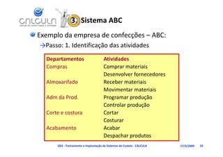 3.  Sistema ABC
Exemplo da empresa de confecções – ABC:
→Passo: 1. Identificação das atividades
            d    f       d        d d
  Departamentos                       Atividades
  Compras                             Comprar materiais
                                      Desenvolver fornecedores
  Almoxarifado                        Receber materiais
                                      Movimentar materiais
  Adm da Prod.
  Ad d P d                            Programar produção
                                      P             d ã
                                      Controlar produção
  Corte e costura
  Corte e costura                     Cortar
                                      Costurar
  Acabamento                          Acabar
                                      Despachar produtos
      D03 ‐ Treinamento e Implantação de Sistemas de Custeio ‐ CALCULA   17/3/2009   25
 