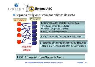 3.  Sistema ABC
 Segundo estágio: custeio dos objetos de custo
Atividades        Produtos
                  P d
                                    1. Definição dos Objetos de Custos
                                    • Produtos linhas de produtos
                                      Produtos, linhas de produtos
                                    • Clientes, Grupos de Clientes
                                    • Serviços, Linhas de serviços

                                    2. Os Grupos de Custos de Atividades

                                   3. Seleção dos Direcionadores de Segundo
      Segundo                      Estágio ou “Direcionadores de Atividades 
       Estágio

  4. Cálculo dos custos dos Objetos de Custos 
  4 Cál l d             d Obj       d C
         D03 ‐ Treinamento e Implantação de Sistemas de Custeio ‐ CALCULA   17/3/2009   34
 