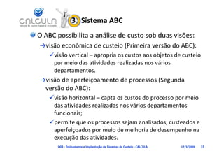 3.  Sistema ABC
O ABC possibilita a análise de custo sob duas visões:
→visão econômica de custeio (Primeira versão do ABC):
           ô     d          (                d     )
    visão vertical – apropria os custos aos objetos de custeio 
            i d      ti id d      li d        ái
     por meio das atividades realizadas nos vários 
     departamentos.
→visão de aperfeiçoamento de processos (Segunda 
→visão de aperfeiçoamento de processos (Segunda
 versão do ABC):
    visão horizontal capta os custos do processo por meio
    visão horizontal – capta os custos do processo por meio 
     das atividades realizadas nos vários departamentos 
     funcionais;
    permite que os processos sejam analisados, custeados e 
      p     ç       p                               p
     aperfeiçoados por meio de melhoria de desempenho na 
     execução das atividades.
       D03 ‐ Treinamento e Implantação de Sistemas de Custeio ‐ CALCULA   17/3/2009   37
 