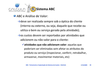 3.  Sistema ABC
ABC e Análise de Valor:
→deve ser realizada sempre sob a óptica do cliente 
 (interno ou externo, ou seja, daquele que recebe ou 
 (                   ,      j , q      q
 utiliza o bem ou serviço gerado pela atividade);
→os custos devem ser reportados por atividades que 
→os custos devem ser reportados por atividades que
 adicionem ou não valor para o cliente:
   atividades que não adicionam valor: aquelas que 
    poderiam ser eliminadas sem afetar os atributos do 
    produto ou serviço (inspecionar, conferir, retrabalhar, 
    armazenar, movimentar materiais, etc)

      D03 ‐ Treinamento e Implantação de Sistemas de Custeio ‐ CALCULA   17/3/2009   39
 
