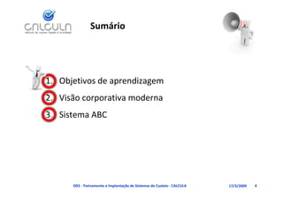 Sumário




1. Objetivos de aprendizagem
   Visão corporativa moderna
2. Visão corporativa moderna
3. Sistema ABC




      D03 ‐ Treinamento e Implantação de Sistemas de Custeio ‐ CALCULA   17/3/2009   4
 