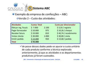 3.  Sistema ABC
    Exemplo da empresa de confecções – ABC:
     →Versão 2 – Custo das atividades:
                       d        d d

Atividades                  Custos Total                              Custo por direcionador
                                                                      Custo por direcionador
Efetuar reg. fiscais        $  7.000     2.100                          $ 3,33 / registro
Pagar fornecedor            $ 10.000       975                          $ 10,26 / cheque
Receber fatura              $ 33.000       810                          $ 40,74 / recebimento
Visitar cliente             $ 30.000     1.000                          $ 30,00 / visita
Emitir pedido
Emitir pedido               $ 13 000
                            $ 13.000       950                          $ 13 68 / pedido
                                                                        $ 13,68 / pedido
Total                       $ 93.000

          de posse desses dados pode‐se apurar o custo unitário 
          de posse desses dados pode se apurar o custo unitário
           de cada produto conforme a técnica explanada 
                          ,j q                        p
           anteriormente, já que as atividades e os departamentos 
           produtivos já foram custeados.
               D03 ‐ Treinamento e Implantação de Sistemas de Custeio ‐ CALCULA          17/3/2009   42
 