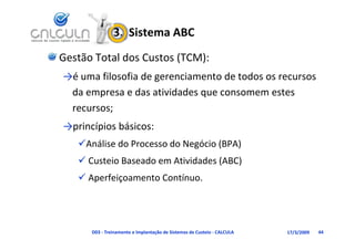 3.  Sistema ABC
Gestão Total dos Custos (TCM):
→é uma filosofia de gerenciamento de todos os recursos 
 da empresa e das atividades que consomem estes 
       p                     q
 recursos;
→princípios básicos:
→princípios básicos:
   Análise do Processo do Negócio (BPA)
    Custeio Baseado em Atividades (ABC)
    Aperfeiçoamento Contínuo.
      p     ç




      D03 ‐ Treinamento e Implantação de Sistemas de Custeio ‐ CALCULA   17/3/2009   44
 