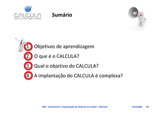 Sumário




1. Objetivos de aprendizagem
   O que é o CALCULA?
2. O que é o CALCULA?
3. Qual o objetivo do CALCULA?
4. A implantação do CALCULA é complexa?




      D03 ‐ Treinamento e Implantação de Sistemas de Custeio ‐ CALCULA   17/3/2009   48
 