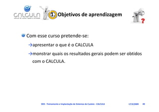 1.  Objetivos de aprendizagem


Com esse curso pretende‐se:
→                 é CALCULA
→apresentar o que é o CALCULA
          q                   g      p
→monstrar quais os resultados gerais podem ser obtidos 
  com o CALCULA.




      D03 ‐ Treinamento e Implantação de Sistemas de Custeio ‐ CALCULA   17/3/2009   49
 