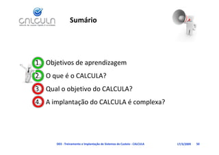 Sumário




1. Objetivos de aprendizagem
   O que é o CALCULA?
2. O que é o CALCULA?
3. Qual o objetivo do CALCULA?
4. A implantação do CALCULA é complexa?




      D03 ‐ Treinamento e Implantação de Sistemas de Custeio ‐ CALCULA   17/3/2009   50
 