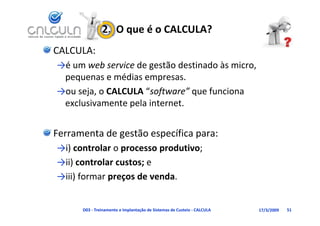 2.  O que é o CALCULA?
CALCULA:
→é um web service d
 é        b       de gestão destinado às micro, 
                            d      d à
 pequenas e médias empresas.
→ou seja, o CALCULA “software” que funciona 
 exclusivamente pela internet.


Ferramenta de gestão específica para:
→i) controlar o processo produtivo; 
→ii) controlar custos; e 
→ii) controlar custos; e
→iii) formar preços de venda. 


      D03 ‐ Treinamento e Implantação de Sistemas de Custeio ‐ CALCULA   17/3/2009   51
 