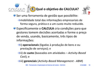 3.  Qual o objetivo do CALCULA?
Ser uma ferramenta de gestão que possibilite:
→mobilidade total das informações empresariais de 
    bld d       ld      f                      d
 forma segura, prática e a um custo muito reduzido.
Especificamente o CALCULA cria condições para que 
gestores tomem decisões acertadas e forme o preço 
de venda, usando, basicamente, três tipos de 
informações:
→i) operacionais (ligadas à produção de bens e ou 
 prestação de serviços); e
→ii) de custo (baseados em atividades – Activity‐Based 
 Cost); e
→iii) gerenciais (Activity‐Based Management ‐ ABM)
      D03 ‐ Treinamento e Implantação de Sistemas de Custeio ‐ CALCULA   17/3/2009   53
 