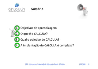 Sumário




1. Objetivos de aprendizagem
   O que é o CALCULA?
2. O que é o CALCULA?
3. Qual o objetivo do CALCULA?
4. A implantação do CALCULA é complexa?




      D03 ‐ Treinamento e Implantação de Sistemas de Custeio ‐ CALCULA   17/3/2009   54
 