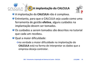 4.  A implantação do CALCULA
A implantação do CALCULA não é complexa.
Entretanto, para que o CALCULA seja usado como uma 
ferramenta de gestão efetiva, alguns cuidados na 
implantação devem ser tomados.
Os cuidados a serem tomados são descritos no tutorial 
que cada um recebeu.
Qual a maior dificuldade:
Q
→na verdade a maior dificuldade na implantação do 
 CALCULA está na forma de interpretar os dados que a
          está na forma de interpretar os dados que a 
 empresa deseja controlar.


      D03 ‐ Treinamento e Implantação de Sistemas de Custeio ‐ CALCULA   17/3/2009   55
 