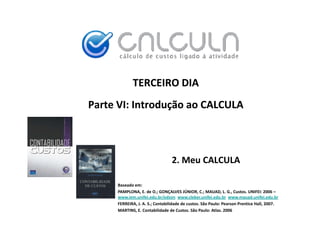 TERCEIRO DIA
Parte VI: Introdução ao CALCULA



                                 2. Meu CALCULA

     Baseado em:
     PAMPLONA, E. de O.; GONÇALVES JÚNIOR, C.; MAUAD, L. G., Custos. UNIFEI: 2006 –
                                         Ú
     www.iem.unifei.edu.br/edson www.cleber.unifei.edu.br www.mauad.unifei.edu.br
     FERREIRA, J. A. S.; Contabilidade de custos. São Paulo: Pearson Prentice Hall, 2007.
     MARTINS, E. Contabilidade de Custos. São Paulo: Atlas. 2006
 