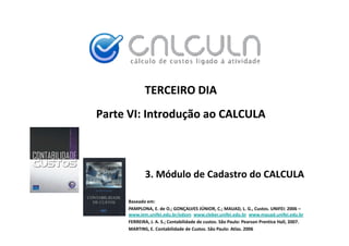 TERCEIRO DIA
Parte VI: Introdução ao CALCULA



            3. Módulo de Cadastro do CALCULA

     Baseado em:
     PAMPLONA, E. de O.; GONÇALVES JÚNIOR, C.; MAUAD, L. G., Custos. UNIFEI: 2006 –
                                         Ú
     www.iem.unifei.edu.br/edson www.cleber.unifei.edu.br www.mauad.unifei.edu.br
     FERREIRA, J. A. S.; Contabilidade de custos. São Paulo: Pearson Prentice Hall, 2007.
     MARTINS, E. Contabilidade de Custos. São Paulo: Atlas. 2006
 