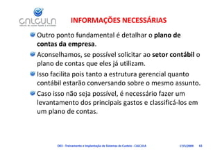 INFORMAÇÕES NECESSÁRIAS
Outro ponto fundamental é detalhar o plano de 
contas da empresa. 
contas da empresa
Aconselhamos, se possível solicitar ao setor contábil o 
plano de contas que eles já utilizam. 
Isso facilita pois tanto a estrutura gerencial quanto 
contábil estarão conversando sobre o mesmo assunto.
Caso isso não seja possível, é necessário fazer um 
                   j p       ,
levantamento dos principais gastos e classificá‐los em 
um plano de contas.
    p



      D03 ‐ Treinamento e Implantação de Sistemas de Custeio ‐ CALCULA   17/3/2009   65
 