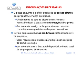 INFORMAÇÕES NECESSÁRIAS
O passo seguinte é definir quais são os custos diretos 
dos produtos/serviços prestados. 
dos produtos/serviços prestados
→Dependendo do tipo de objeto de custeio será 
        ái f          d t d i          / té i      i
 necessário fazer o cadastro de insumos/matéria‐prima. 
→Por exemplo, serviço de limpeza, deve‐se cadastrar 
 como insumo os produtos de limpeza necessários.
       i              d     d li            ái
Definir quais os recursos produtivos estão disponíveis 
na empresa. 
→Esses recursos serão usados para direcionar os custos 
 de primeiro estágio 
→por exemplo: qual a área total disponível, número total 
 de empregados, entre outros.
      D03 ‐ Treinamento e Implantação de Sistemas de Custeio ‐ CALCULA   17/3/2009   66
 