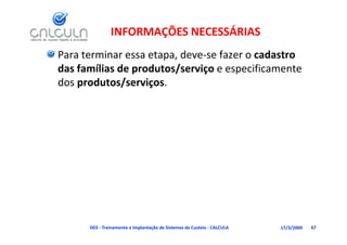 INFORMAÇÕES NECESSÁRIAS
Para terminar essa etapa, deve‐se fazer o cadastro 
das famílias de produtos/serviço e especificamente 
das famílias de produtos/serviço e especificamente
dos produtos/serviços.




      D03 ‐ Treinamento e Implantação de Sistemas de Custeio ‐ CALCULA   17/3/2009   67
 