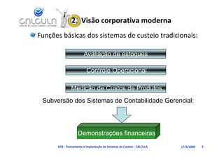 2.  Visão corporativa moderna
Funções básicas dos sistemas de custeio tradicionais:

                        Avaliação de estoques

                          Controle Operacional

               Medição de Custos de Produtos
 Subversão dos Sistemas de Contabilidade Gerencial:




                    Demonstrações financeiras
      D03 ‐ Treinamento e Implantação de Sistemas de Custeio ‐ CALCULA   17/3/2009   9
 