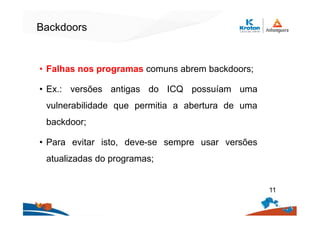 Backdoors
• Falhas nos programas comuns abrem backdoors;
• Ex.: versões antigas do ICQ possuíam uma
vulnerabilidade que permitia a abertura de uma
backdoor;
• Para evitar isto, deve-se sempre usar versões
atualizadas do programas;
11
 