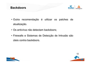 Backdoors
• Outra recomendação é utilizar os patches de
atualização.
• Os antivírus não detectam backdoors;
• Firewalls e Sistemas de Detecção de Intrusão são
úteis contra backdoors.
12
 