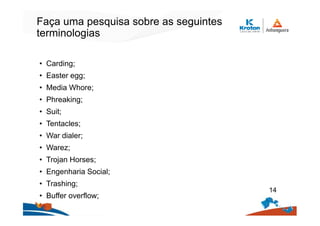 Faça uma pesquisa sobre as seguintes
terminologias
• Carding;
• Easter egg;
• Media Whore;
• Phreaking;
• Suit;
• Tentacles;
• War dialer;
• Warez;
• Trojan Horses;
• Engenharia Social;
• Trashing;
• Buffer overflow;
14
 
