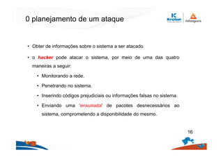 0 planejamento de um ataque
• Obter de informações sobre o sistema a ser atacado
• o hacker pode atacar o sistema, por meio de uma das quatro
maneiras a seguir:
• Monitorando a rede.
• Penetrando no sistema.
• Inserindo códigos prejudiciais ou informações falsas no sistema.
• Enviando uma 'enxurrada' de pacotes desnecessários ao
sistema, comprometendo a disponibilidade do mesmo.
16
 