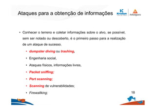 Ataques para a obtenção de informações
• Conhecer o terreno e coletar informações sobre o alvo, se possível,
sem ser notado ou descoberto, é o primeiro passo para a realização
de um ataque de sucesso.
• dumpster diving ou trashing,
• Engenharia social,
• Ataques físicos, informações livres,
• Packet sniffing;
• Port scanning;
• Scanning de vulnerabilidades;
• Firewallking; 18
 