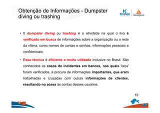 Obtenção de Informações - Dumpster
diving ou trashing
• 0 dumpster diving ou trashing é a atividade na qual o lixo é
verificado em busca de informações sobre a organização ou a rede
da vítima, como nomes de contas e senhas, informações pessoais e
confidenciais.
• Essa técnica é eficiente e muito utilizada inclusive no Brasil. São
conhecidos os casos de incidentes em bancos, nos quais 'lixos'
foram verificados, à procura de informações importantes, que eram
trabalhadas e cruzadas com outras informações de clientes,
resultando no acess às contas desses usuários.
19
 