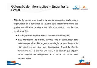 Obtenção de Informações – Engenharia
Social
• Método de ataque onde alguém faz uso da persuasão, explorando a
ingenuidade ou a confiança do usuário, para obter informações que
podem ser utilizadas para ter acesso não autorizado a computadores
ou informações.
• Ex.: Ligação do suporte técnico solicitando informações;
• Ex.: Mensagem de e-mail, dizendo que o computador está
infectado por vírus. Ela sugere a instalação de uma ferramenta
disponível em um site para desinfecção. A real função da
ferramenta não é eliminar um vírus, mas permitir que alguém
tenha acesso ao computador e a todos os dados nele
armazenados.
20
 