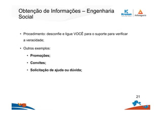 Obtenção de Informações – Engenharia
Social
• Procedimento: desconfie e ligue VOCÊ para o suporte para verificar
a veracidade;
• Outros exemplos:
• Promoções;
• Convites;
• Solicitação de ajuda ou dúvida;
21
 