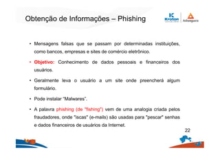 Obtenção de Informações – Phishing
• Mensagens falsas que se passam por determinadas instituições,
como bancos, empresas e sites de comércio eletrônico.
• Objetivo: Conhecimento de dados pessoais e financeiros dos
usuários.
• Geralmente leva o usuário a um site onde preencherá algum
formulário.
• Pode instalar “Malwares”.
• A palavra phishing (de "fishing") vem de uma analogia criada pelos
fraudadores, onde "iscas" (e-mails) são usadas para "pescar" senhas
e dados financeiros de usuários da Internet.
22
 