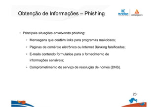 Obtenção de Informações – Phishing
• Principais situações envolvendo phishing:
• Mensagens que contêm links para programas maliciosos;
• Páginas de comércio eletrônico ou Internet Banking falsificadas;
• E-mails contendo formulários para o fornecimento de
informações sensíveis;
• Comprometimento do serviço de resolução de nomes (DNS).
23
 