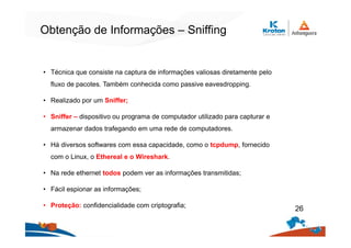 Obtenção de Informações – Sniffing
• Técnica que consiste na captura de informações valiosas diretamente pelo
fluxo de pacotes. Também conhecida como passive eavesdropping.
• Realizado por um Sniffer;
• Sniffer – dispositivo ou programa de computador utilizado para capturar e
armazenar dados trafegando em uma rede de computadores.
• Há diversos softwares com essa capacidade, como o tcpdump, fornecido
com o Linux, o Ethereal e o Wireshark.
• Na rede ethernet todos podem ver as informações transmitidas;
• Fácil espionar as informações;
• Proteção: confidencialidade com criptografia;
26
 