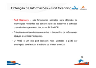 Obtenção de Informações – Port Scanning
• Port Scanners – são ferramentas utilizadas para obtenção de
informações referentes aos serviços que são acessíveis e definidas
por meio do mapeamento das portas TCP e UDP.
• O intuito desse tipo de ataque é evitar o desperdício de esforço com
ataques a serviços inexistentes.
• O nmap é um dos port scanners mais utilizados e pode ser
empregado para realizar a auditoria do firewall e do IDS.
29
 