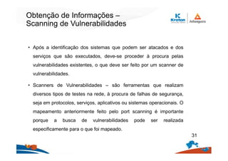 Obtenção de Informações –
Scanning de Vulnerabilidades
• Após a identificação dos sistemas que podem ser atacados e dos
serviços que são executados, deve-se proceder à procura pelas
vulnerabilidades existentes, o que deve ser feito por um scanner de
vulnerabilidades.
• Scanners de Vulnerabilidades – são ferramentas que realizam
diversos tipos de testes na rede, à procura de falhas de segurança,
seja em protocolos, serviços, aplicativos ou sistemas operacionais. O
mapeamento anteriormente feito pelo port scanning é importante
porque a busca de vulnerabilidades pode ser realizada
especificamente para o que foi mapeado.
31
 