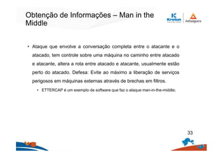 Obtenção de Informações – Man in the
Middle
• Ataque que envolve a conversação completa entre o atacante e o
atacado, tem controle sobre uma máquina no caminho entre atacado
e atacante, altera a rota entre atacado e atacante, usualmente estão
perto do atacado. Defesa: Evite ao máximo a liberação de serviços
perigosos em máquinas externas através de brechas em filtros.
• ETTERCAP é um exemplo de software que faz o ataque man-in-the-middle;
33
 