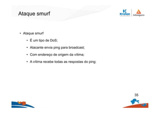 Ataque smurf
• Ataque smurf
• É um tipo de DoS;
• Atacante envia ping para broadcast;
• Com endereço de origem da vítima;
• A vítima recebe todas as respostas do ping;
35
 