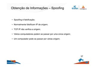 Obtenção de Informações – Spoofing
• Spoofing é falsificação;
• Normalmente falsificam IP de origem;
• TCP IP não verifica a origem;
• Vários computadores podem se passar por uma única origem;
• Um computador pode se passar por várias origem;
37
 