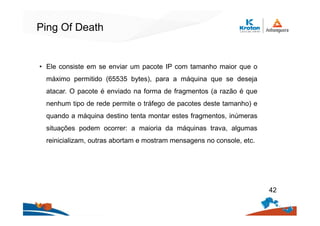 Ping Of Death
• Ele consiste em se enviar um pacote IP com tamanho maior que o
máximo permitido (65535 bytes), para a máquina que se deseja
atacar. O pacote é enviado na forma de fragmentos (a razão é que
nenhum tipo de rede permite o tráfego de pacotes deste tamanho) e
quando a máquina destino tenta montar estes fragmentos, inúmeras
situações podem ocorrer: a maioria da máquinas trava, algumas
reinicializam, outras abortam e mostram mensagens no console, etc.
42
 