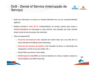 DoS - Denial of Service (Interrupção de
Serviço)
• Ação que interrompe um serviço ou impede totalmente seu uso por usuários/entidades
legítimos
• Objetivo principal é “tirar do ar” (indisponibilizar) um serviço, apenas para causar o
transtorno/prejuízo da interrupção ou para eliminar uma proteção que assim permita
atingir outras formas de acesso não autorizado
• Tipos de ataques DoS
• Consumo de banda de rede: atacante tem banda maior que a da rede alvo ou
vários atacantes simultâneos para sobrecarga
• Consumo de recursos de sistema: criar situações de abuso ou sobrecarga que
ultrapassem o limite do recurso (buffer, HD...)
• Atingir falhas que levam à interrupção
• Adulteração de rotas/DNS: ao invés de desativar um serviço, impede o acesso ao
serviço legítimo (usa DNS Poisoning)
43
 
