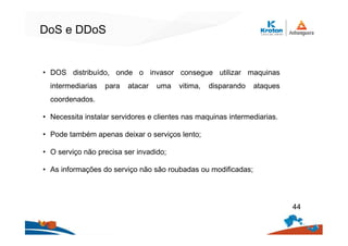 DoS e DDoS
• DOS distribuído, onde o invasor consegue utilizar maquinas
intermediarias para atacar uma vitima, disparando ataques
coordenados.
• Necessita instalar servidores e clientes nas maquinas intermediarias.
• Pode também apenas deixar o serviços lento;
• O serviço não precisa ser invadido;
• As informações do serviço não são roubadas ou modificadas;
44
 