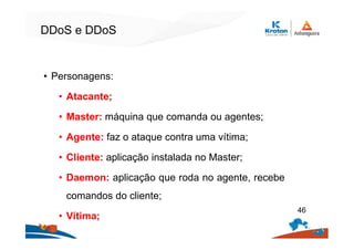DDoS e DDoS
• Personagens:
• Atacante;
• Master: máquina que comanda ou agentes;
• Agente: faz o ataque contra uma vítima;
• Cliente: aplicação instalada no Master;
• Daemon: aplicação que roda no agente, recebe
comandos do cliente;
• Vítima;
46
 