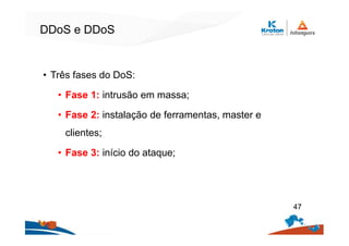 DDoS e DDoS
• Três fases do DoS:
• Fase 1: intrusão em massa;
• Fase 2: instalação de ferramentas, master e
clientes;
• Fase 3: início do ataque;
47
 