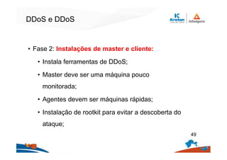 DDoS e DDoS
• Fase 2: Instalações de master e cliente:
• Instala ferramentas de DDoS;
• Master deve ser uma máquina pouco
monitorada;
• Agentes devem ser máquinas rápidas;
• Instalação de rootkit para evitar a descoberta do
ataque;
49
 